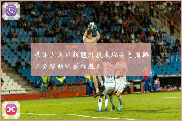 媒体人点评新疆外援表现逊色周鹏三分球助队逆转胜利