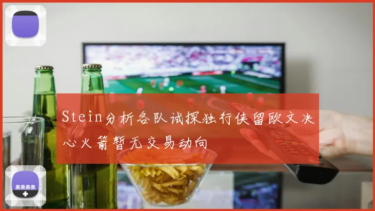 Stein分析各队试探独行侠留欧文决心火箭暂无交易动向
