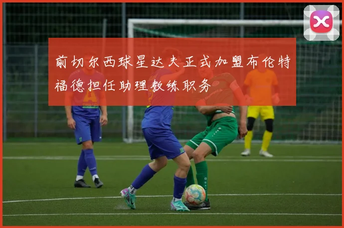 前切尔西球星达夫正式加盟布伦特福德担任助理教练职务