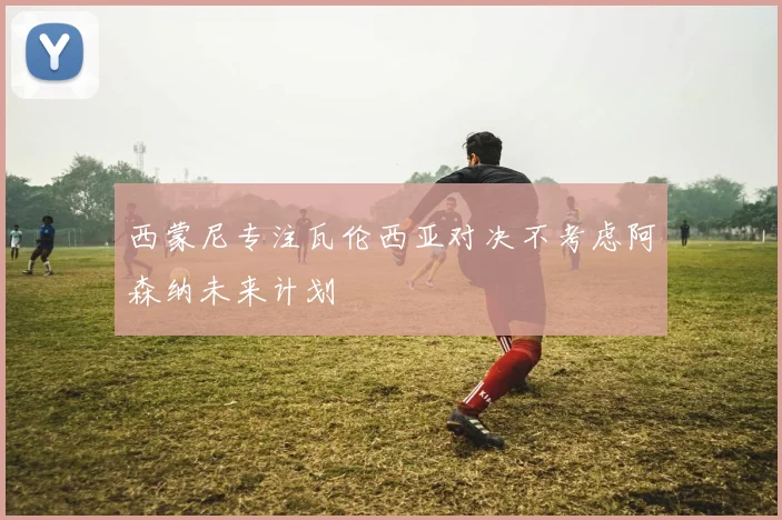 西蒙尼专注瓦伦西亚对决不考虑阿森纳未来计划