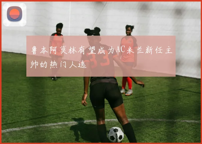 鲁本阿莫林有望成为AC米兰新任主帅的热门人选