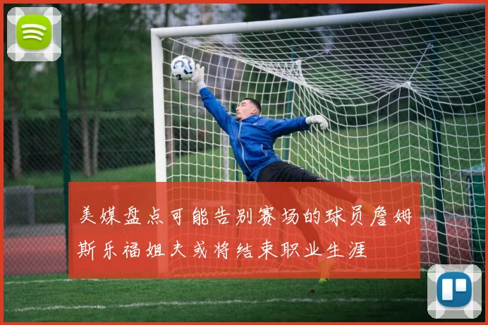 美媒盘点可能告别赛场的球员詹姆斯乐福姐夫或将结束职业生涯
