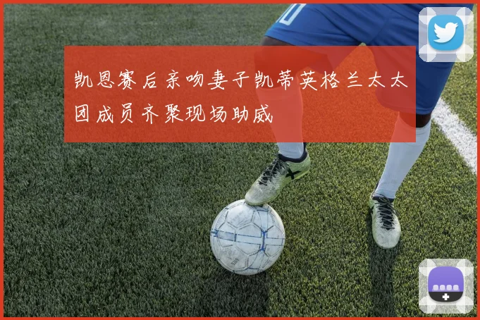 凯恩赛后亲吻妻子凯蒂英格兰太太团成员齐聚现场助威