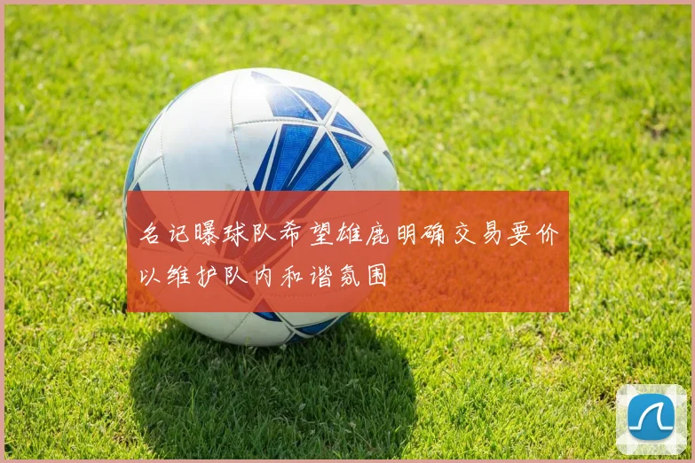 名记曝球队希望雄鹿明确交易要价以维护队内和谐氛围