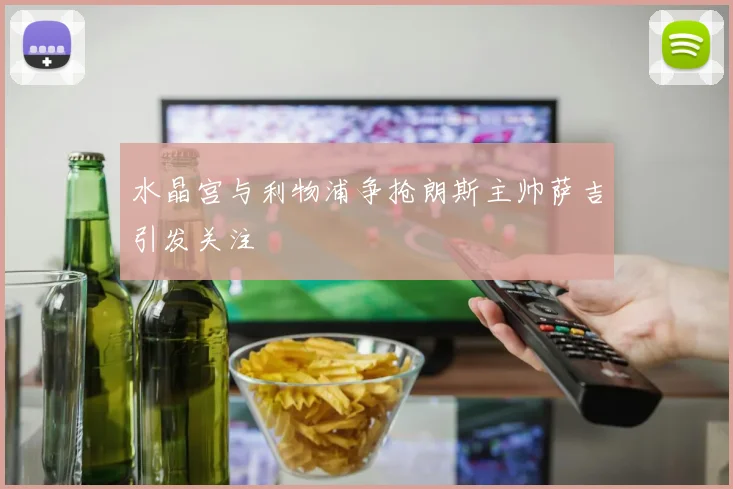 水晶宫与利物浦争抢朗斯主帅萨吉引发关注