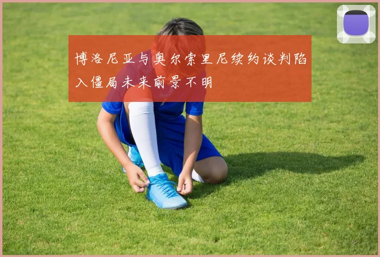 博洛尼亚与奥尔索里尼续约谈判陷入僵局未来前景不明
