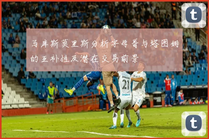 马库斯莫里斯分析字母哥与塔图姆的互补性及潜在交易前景