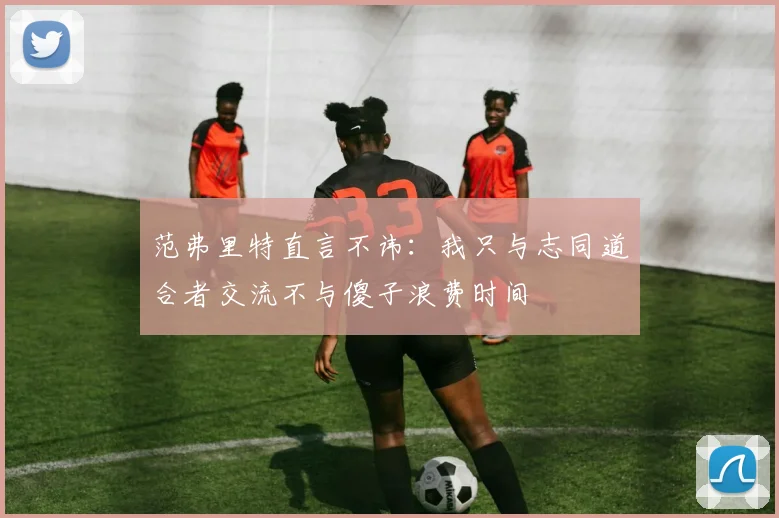 范弗里特直言不讳：我只与志同道合者交流不与傻子浪费时间