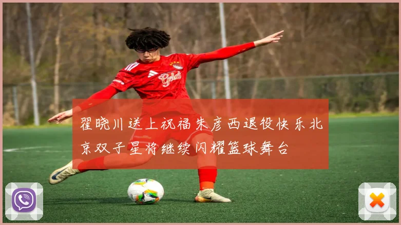 翟晓川送上祝福朱彦西退役快乐北京双子星将继续闪耀篮球舞台