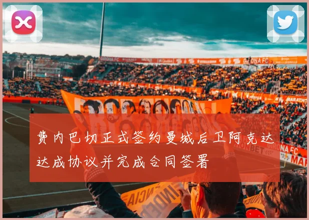 费内巴切正式签约曼城后卫阿克达达成协议并完成合同签署