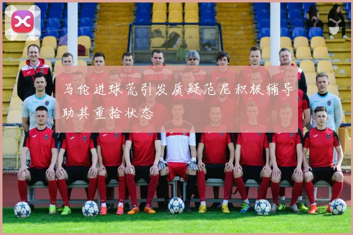 马伦进球荒引发质疑范尼积极辅导助其重拾状态