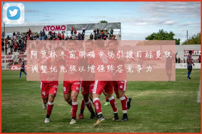 阿莫林冬窗明确中场引援目标曼联调整优先级以增强阵容竞争力